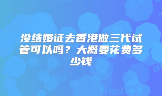 没结婚证去香港做三代试管可以吗？大概要花费多少钱