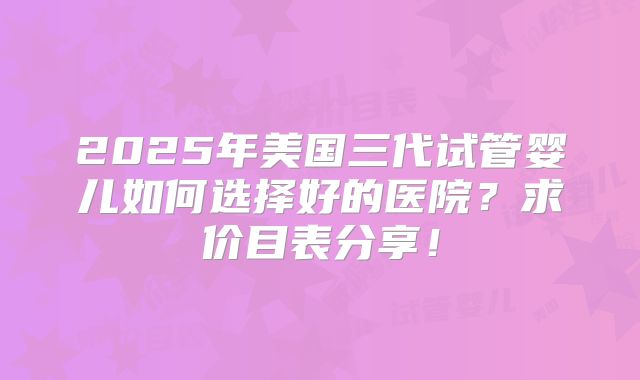 2025年美国三代试管婴儿如何选择好的医院？求价目表分享！