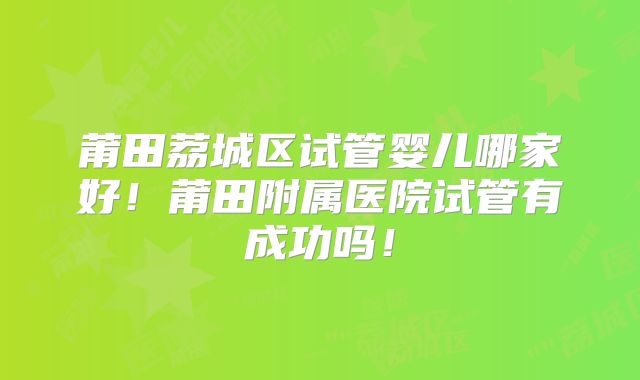 莆田荔城区试管婴儿哪家好!莆田附属医院试管有成功吗!