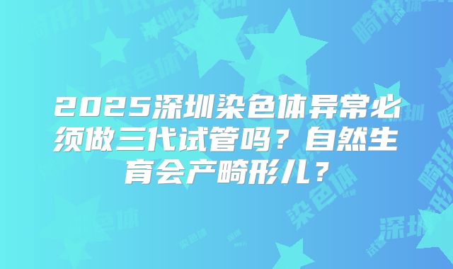 2025深圳染色体异常必须做三代试管吗?自然生育会产畸形儿?