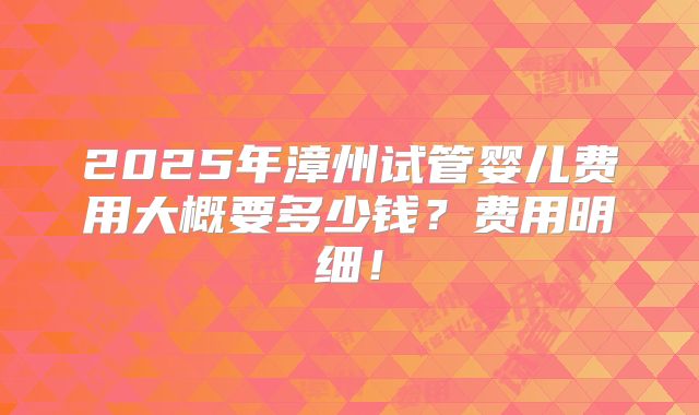 2025年漳州试管婴儿费用大概要多少钱？费用明细！