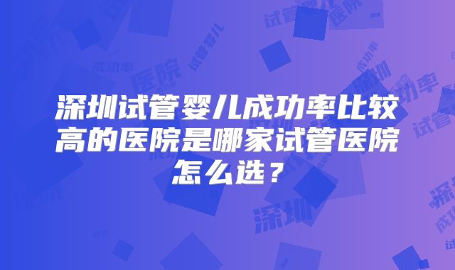 深圳试管婴儿成功率比较高的医院是哪家试管医院怎么选？