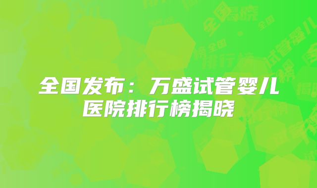 全国发布：万盛试管婴儿医院排行榜揭晓