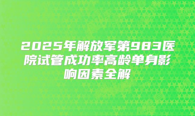 2025年解放军第983医院试管成功率高龄单身影响因素全解