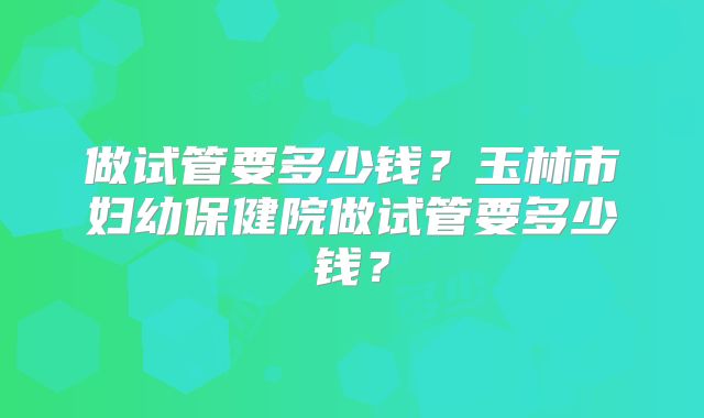 做试管要多少钱？玉林市妇幼保健院做试管要多少钱？