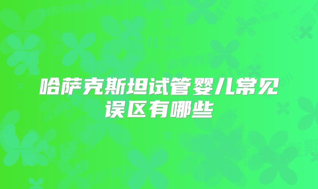 哈萨克斯坦试管婴儿常见误区有哪些