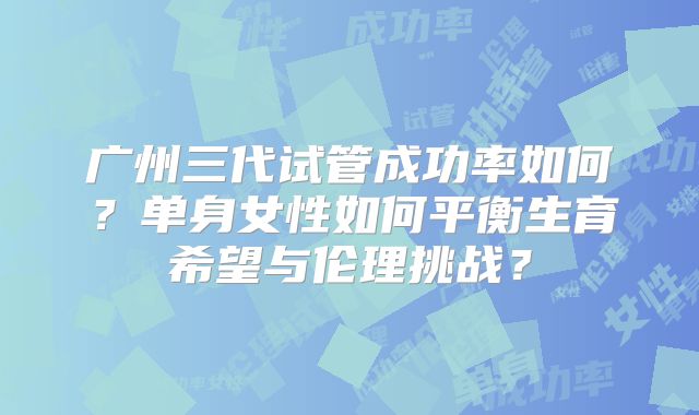 广州三代试管成功率如何？单身女性如何平衡生育希望与伦理挑战？