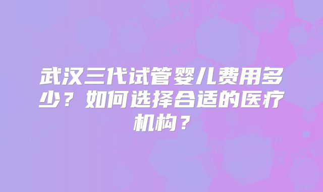 武汉三代试管婴儿费用多少？如何选择合适的医疗机构？