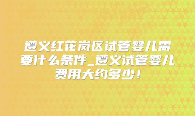 遵义红花岗区试管婴儿需要什么条件_遵义试管婴儿费用大约多少！