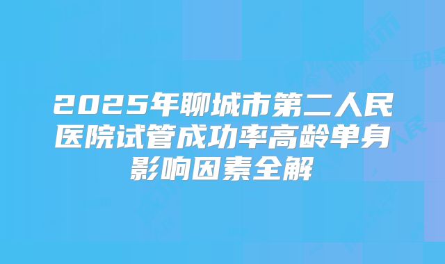 2025年聊城市第二人民医院试管成功率高龄单身影响因素全解