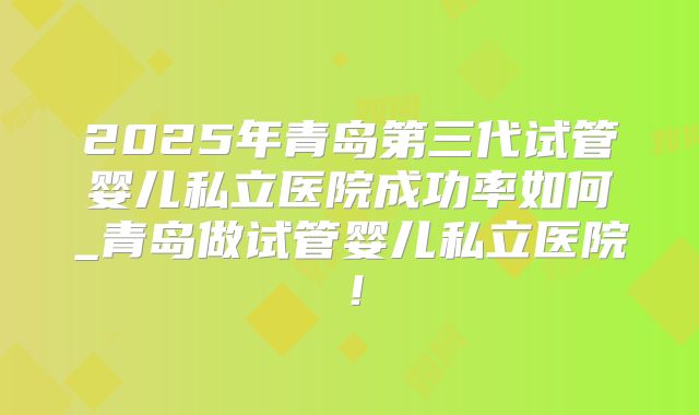 2025年青岛第三代试管婴儿私立医院成功率如何_青岛做试管婴儿私立医院！