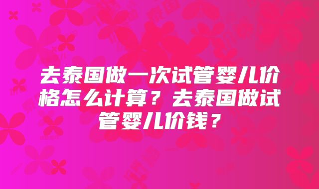 去泰国做一次试管婴儿价格怎么计算?去泰国做试管婴儿价钱?
