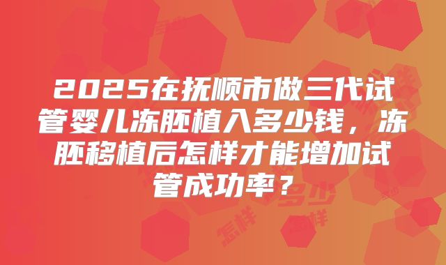 2025在抚顺市做三代试管婴儿冻胚植入多少钱,冻胚移植后怎样才能增加试管成功率?