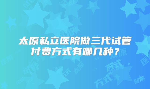 太原私立医院做三代试管付费方式有哪几种？
