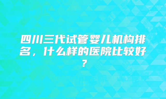 四川三代试管婴儿机构排名，什么样的医院比较好？