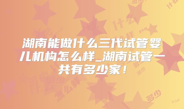 湖南能做什么三代试管婴儿机构怎么样_湖南试管一共有多少家!