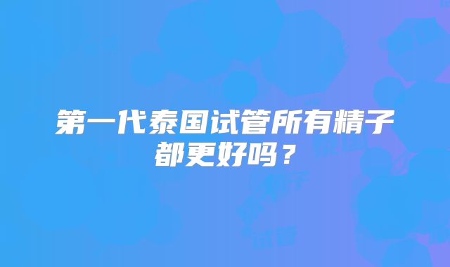 第一代泰国试管所有精子都更好吗？