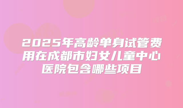 2025年高龄单身试管费用在成都市妇女儿童中心医院包含哪些项目