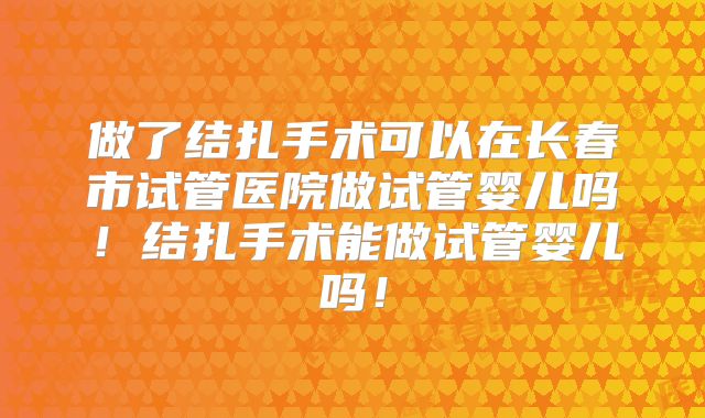 做了结扎手术可以在长春市试管医院做试管婴儿吗！结扎手术能做试管婴儿吗！