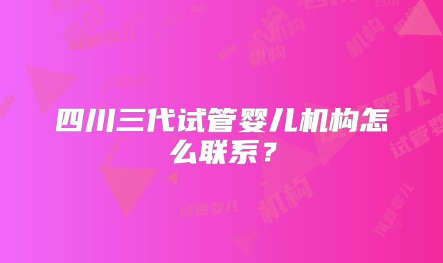 四川三代试管婴儿机构怎么联系？