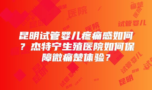 昆明试管婴儿疼痛感如何？杰特宁生殖医院如何保障微痛楚体验？