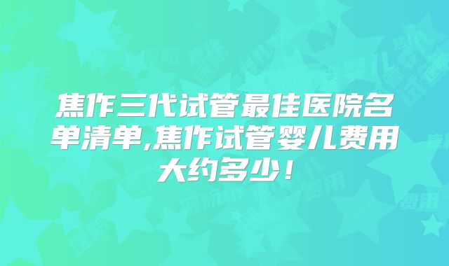 焦作三代试管最佳医院名单清单,焦作试管婴儿费用大约多少!
