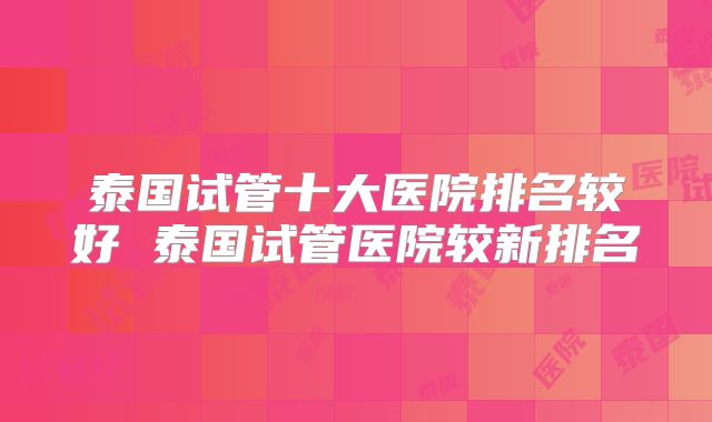 泰国试管十大医院排名较好 泰国试管医院较新排名