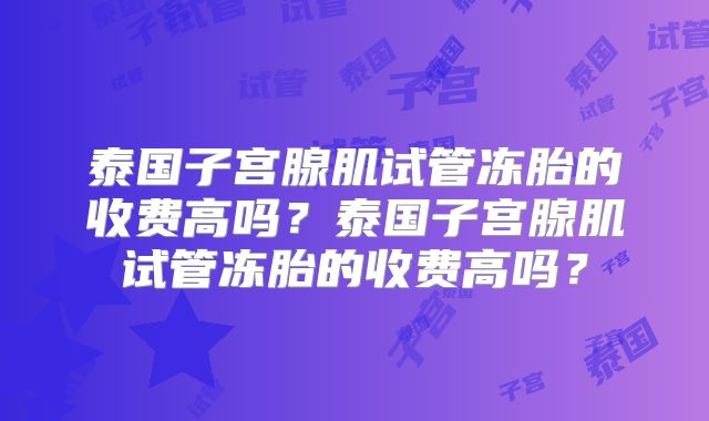 泰国子宫腺肌试管冻胎的收费高吗？泰国子宫腺肌试管冻胎的收费高吗？