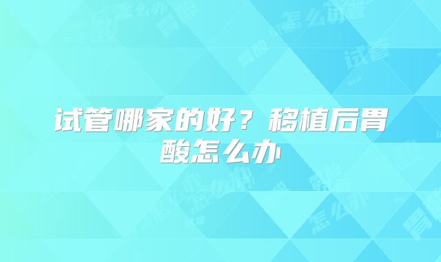 试管哪家的好?移植后胃酸怎么办