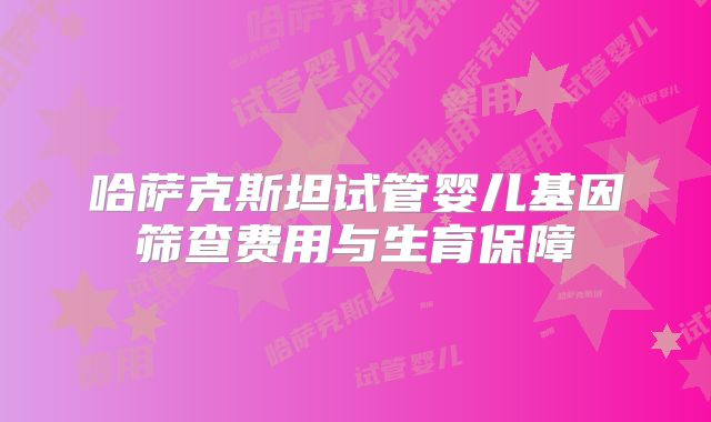 哈萨克斯坦试管婴儿基因筛查费用与生育保障