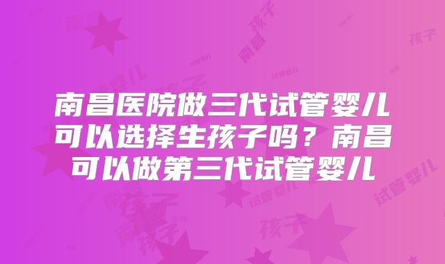 南昌医院做三代试管婴儿可以选择生孩子吗？南昌可以做第三代试管婴儿