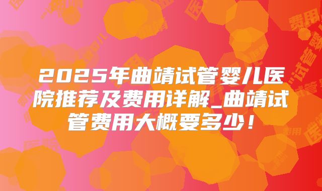2025年曲靖试管婴儿医院推荐及费用详解_曲靖试管费用大概要多少！