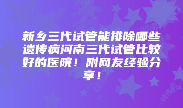 新乡三代试管能排除哪些遗传病河南三代试管比较好的医院！附网友经验分享！