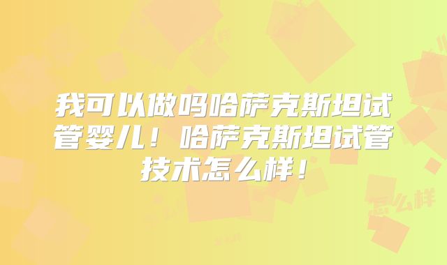 我可以做吗哈萨克斯坦试管婴儿！哈萨克斯坦试管技术怎么样！