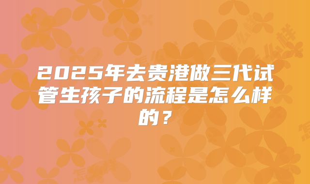 2025年去贵港做三代试管生孩子的流程是怎么样的？