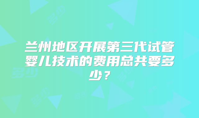 兰州地区开展第三代试管婴儿技术的费用总共要多少？
