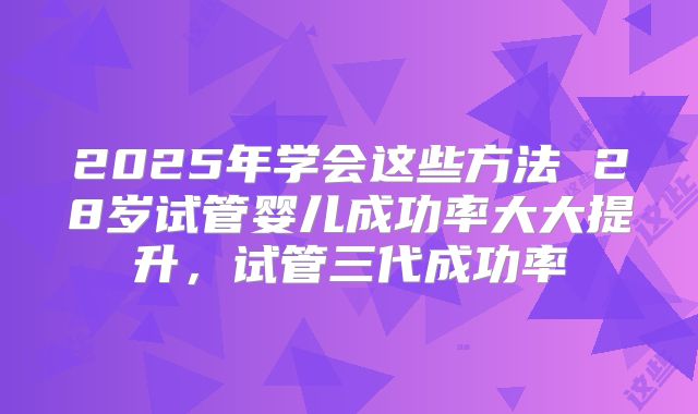 2025年学会这些方法 28岁试管婴儿成功率大大提升,试管三代成功率