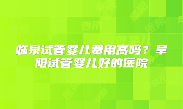 临泉试管婴儿费用高吗？阜阳试管婴儿好的医院