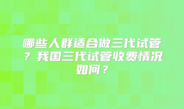 哪些人群适合做三代试管？我国三代试管收费情况如何？