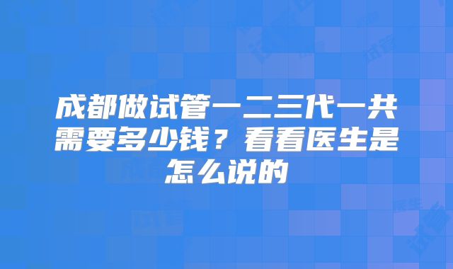 成都做试管一二三代一共需要多少钱？看看医生是怎么说的