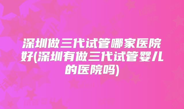 深圳做三代试管哪家医院好(深圳有做三代试管婴儿的医院吗)