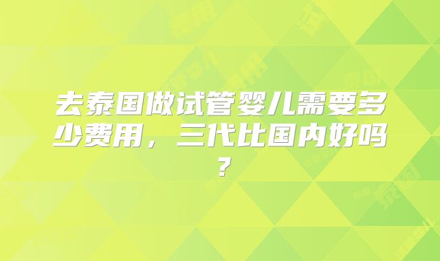去泰国做试管婴儿需要多少费用，三代比国内好吗？