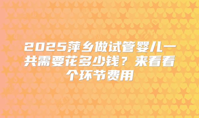 2025萍乡做试管婴儿一共需要花多少钱？来看看个环节费用