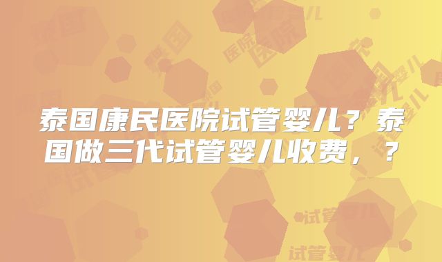 泰国康民医院试管婴儿？泰国做三代试管婴儿收费，？