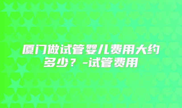 厦门做试管婴儿费用大约多少？-试管费用