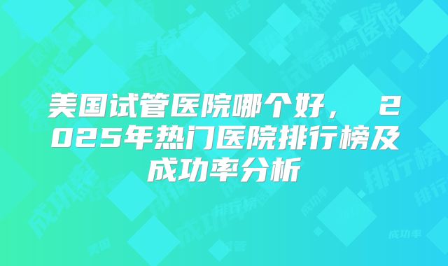 美国试管医院哪个好， 2025年热门医院排行榜及成功率分析