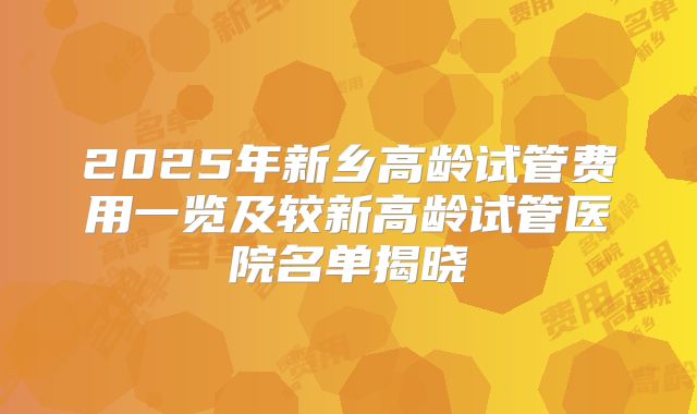 2025年新乡高龄试管费用一览及较新高龄试管医院名单揭晓