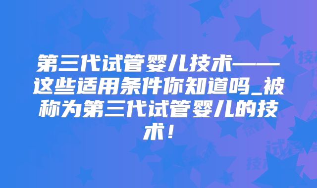 第三代试管婴儿技术——这些适用条件你知道吗_被称为第三代试管婴儿的技术！