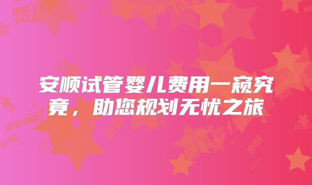 安顺试管婴儿费用一窥究竟，助您规划无忧之旅