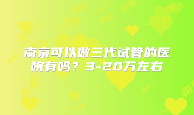南京可以做三代试管的医院有吗？3-20万左右